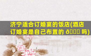 济宁适合订婚宴的饭店(酒店订婚宴是自己布置的 🍁 吗)